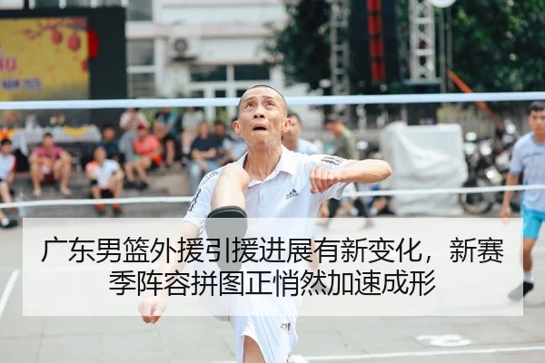 广东男篮外援引援进展有新变化，新赛季阵容拼图正悄然加速成形（MAIQIU）